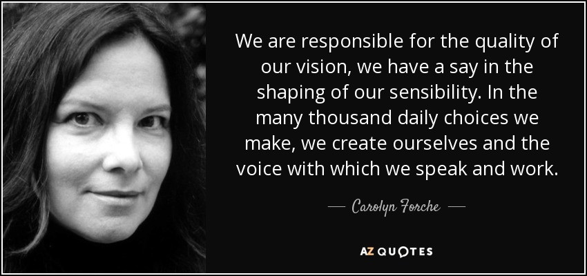 We are responsible for the quality of our vision, we have a say in the shaping of our sensibility. In the many thousand daily choices we make, we create ourselves and the voice with which we speak and work. - Carolyn Forche