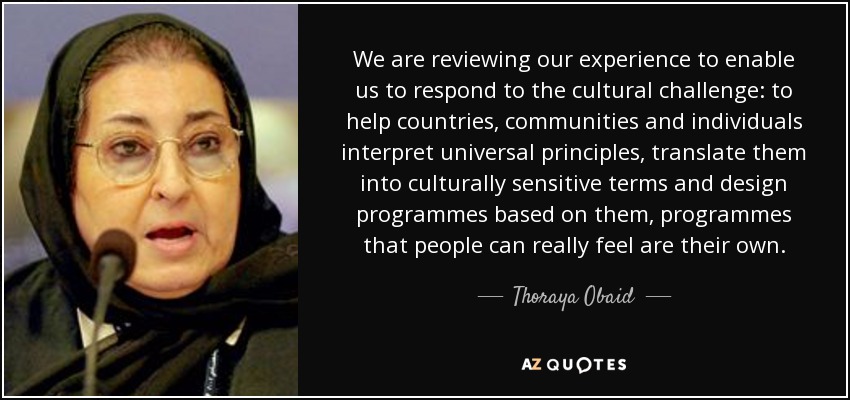 We are reviewing our experience to enable us to respond to the cultural challenge: to help countries, communities and individuals interpret universal principles, translate them into culturally sensitive terms and design programmes based on them, programmes that people can really feel are their own. - Thoraya Obaid