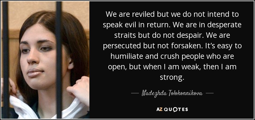 We are reviled but we do not intend to speak evil in return. We are in desperate straits but do not despair. We are persecuted but not forsaken. It’s easy to humiliate and crush people who are open, but when I am weak, then I am strong. - Nadezhda Tolokonnikova