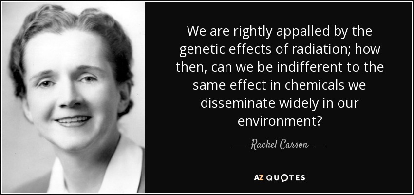 We are rightly appalled by the genetic effects of radiation; how then, can we be indifferent to the same effect in chemicals we disseminate widely in our environment? - Rachel Carson