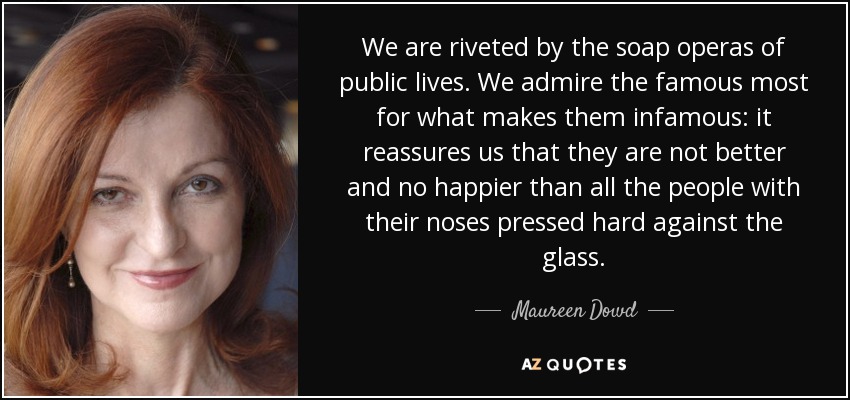 We are riveted by the soap operas of public lives. We admire the famous most for what makes them infamous: it reassures us that they are not better and no happier than all the people with their noses pressed hard against the glass. - Maureen Dowd