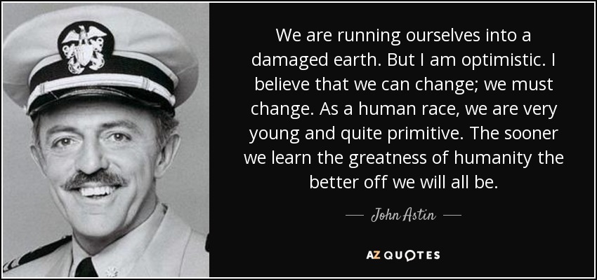 We are running ourselves into a damaged earth. But I am optimistic. I believe that we can change; we must change. As a human race, we are very young and quite primitive. The sooner we learn the greatness of humanity the better off we will all be. - John Astin