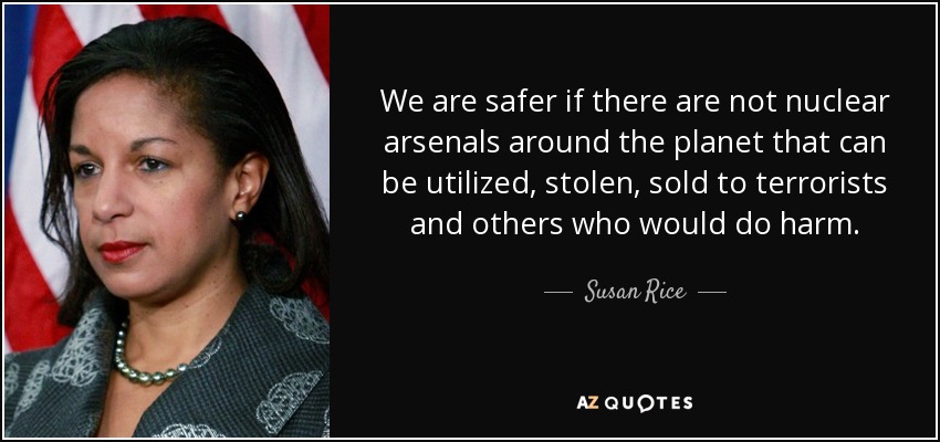 We are safer if there are not nuclear arsenals around the planet that can be utilized, stolen, sold to terrorists and others who would do harm. - Susan Rice