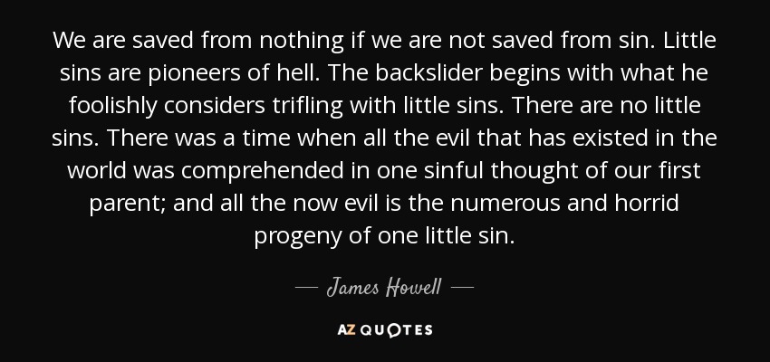 We are saved from nothing if we are not saved from sin. Little sins are pioneers of hell. The backslider begins with what he foolishly considers trifling with little sins. There are no little sins. There was a time when all the evil that has existed in the world was comprehended in one sinful thought of our first parent; and all the now evil is the numerous and horrid progeny of one little sin. - James Howell