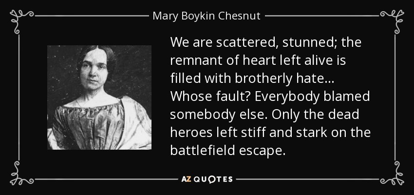 We are scattered, stunned; the remnant of heart left alive is filled with brotherly hate... Whose fault? Everybody blamed somebody else. Only the dead heroes left stiff and stark on the battlefield escape. - Mary Boykin Chesnut