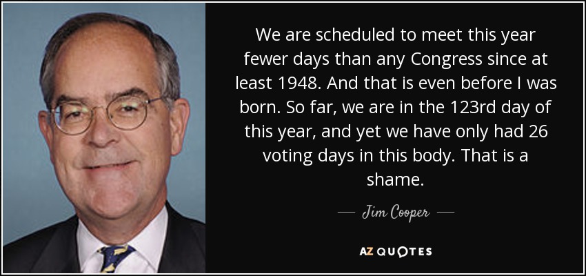 We are scheduled to meet this year fewer days than any Congress since at least 1948. And that is even before I was born. So far, we are in the 123rd day of this year, and yet we have only had 26 voting days in this body. That is a shame. - Jim Cooper