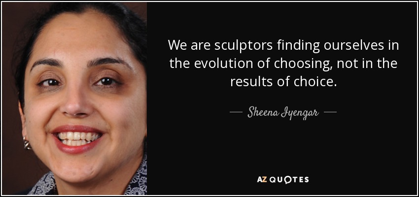 We are sculptors finding ourselves in the evolution of choosing, not in the results of choice. - Sheena Iyengar