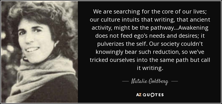 We are searching for the core of our lives; our culture intuits that writing, that ancient activity, might be the pathway...Awakening does not feed ego's needs and desires; it pulverizes the self. Our society couldn't knowingly bear such reduction, so we've tricked ourselves into the same path but call it writing. - Natalie Goldberg