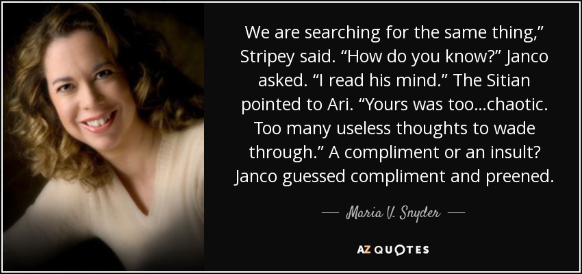 We are searching for the same thing,” Stripey said. “How do you know?” Janco asked. “I read his mind.” The Sitian pointed to Ari. “Yours was too…chaotic. Too many useless thoughts to wade through.” A compliment or an insult? Janco guessed compliment and preened. - Maria V. Snyder