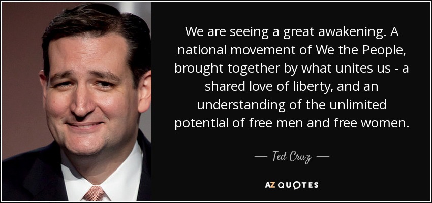 We are seeing a great awakening. A national movement of We the People, brought together by what unites us - a shared love of liberty, and an understanding of the unlimited potential of free men and free women. - Ted Cruz