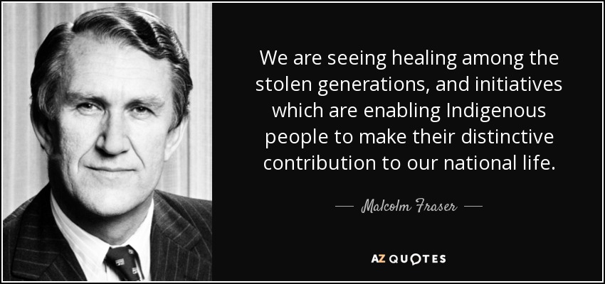 We are seeing healing among the stolen generations, and initiatives which are enabling Indigenous people to make their distinctive contribution to our national life. - Malcolm Fraser