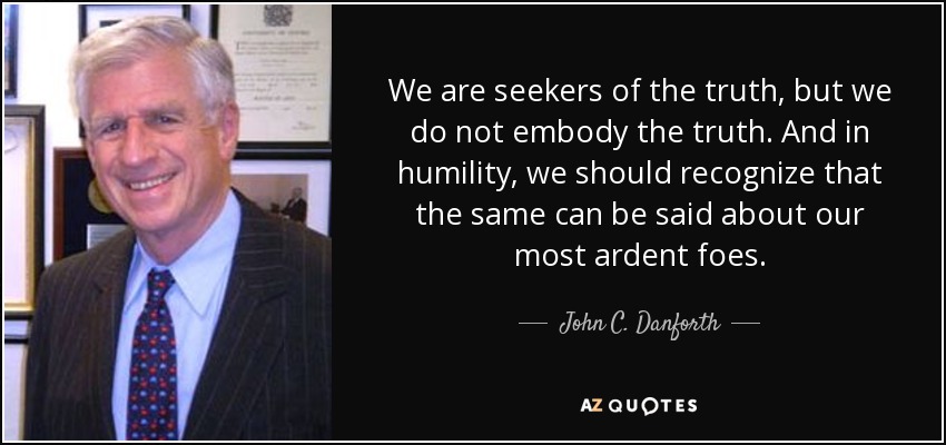 We are seekers of the truth, but we do not embody the truth. And in humility, we should recognize that the same can be said about our most ardent foes. - John C. Danforth