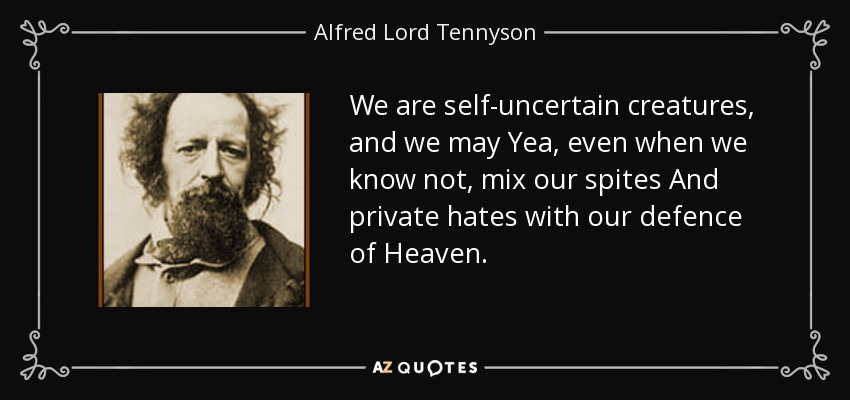 We are self-uncertain creatures, and we may Yea, even when we know not, mix our spites And private hates with our defence of Heaven. - Alfred Lord Tennyson