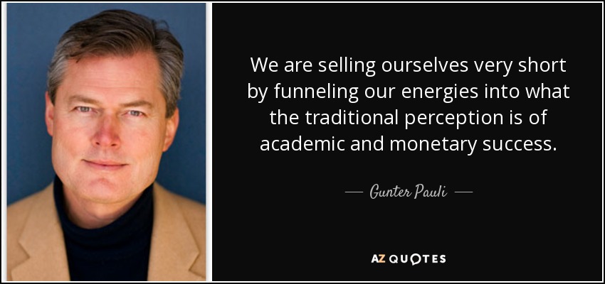 We are selling ourselves very short by funneling our energies into what the traditional perception is of academic and monetary success. - Gunter Pauli