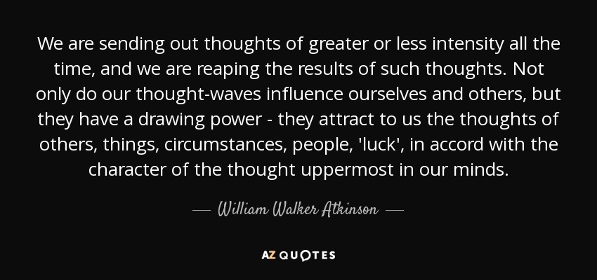 We are sending out thoughts of greater or less intensity all the time, and we are reaping the results of such thoughts. Not only do our thought-waves influence ourselves and others, but they have a drawing power - they attract to us the thoughts of others, things, circumstances, people, 'luck', in accord with the character of the thought uppermost in our minds. - William Walker Atkinson