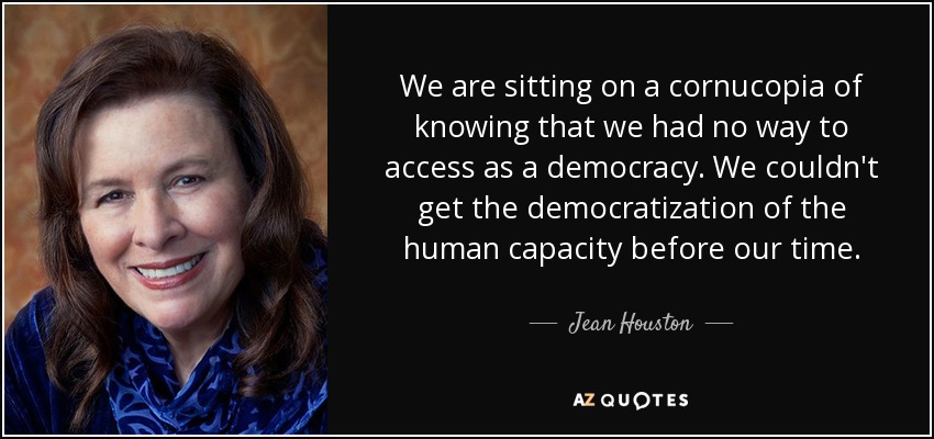 We are sitting on a cornucopia of knowing that we had no way to access as a democracy. We couldn't get the democratization of the human capacity before our time. - Jean Houston