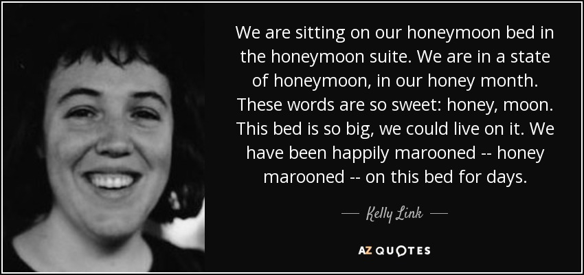 We are sitting on our honeymoon bed in the honeymoon suite. We are in a state of honeymoon, in our honey month. These words are so sweet: honey, moon. This bed is so big, we could live on it. We have been happily marooned -- honey marooned -- on this bed for days. - Kelly Link