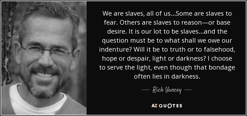 We are slaves, all of us...Some are slaves to fear. Others are slaves to reason—or base desire. It is our lot to be slaves...and the question must be to what shall we owe our indenture? Will it be to truth or to falsehood, hope or despair, light or darkness? I choose to serve the light, even though that bondage often lies in darkness. - Rick Yancey