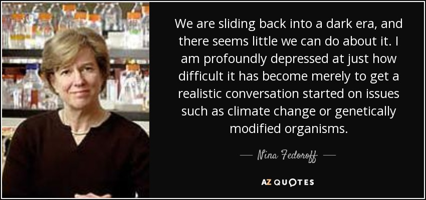 We are sliding back into a dark era, and there seems little we can do about it. I am profoundly depressed at just how difficult it has become merely to get a realistic conversation started on issues such as climate change or genetically modified organisms. - Nina Fedoroff