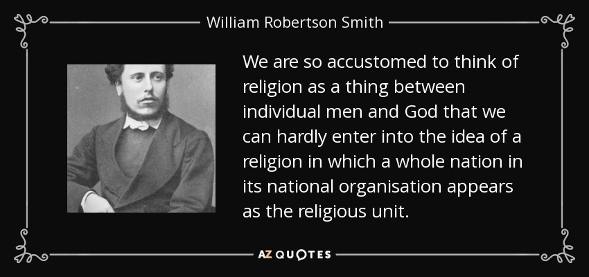 We are so accustomed to think of religion as a thing between individual men and God that we can hardly enter into the idea of a religion in which a whole nation in its national organisation appears as the religious unit. - William Robertson Smith