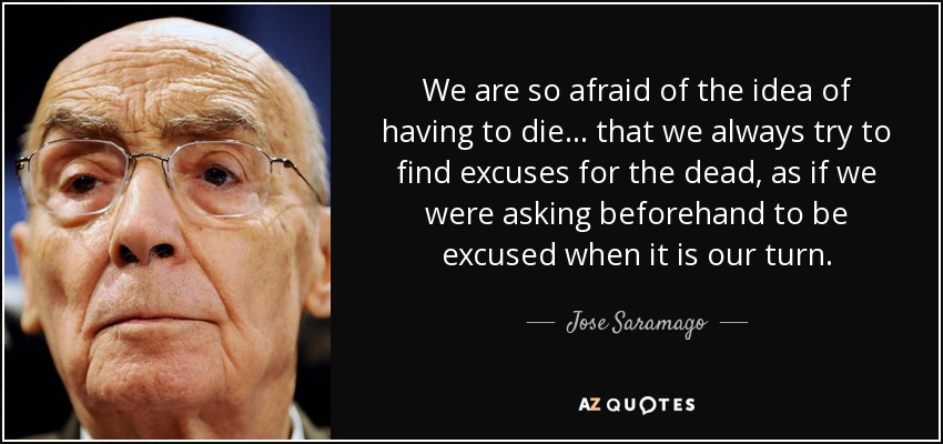We are so afraid of the idea of having to die... that we always try to find excuses for the dead, as if we were asking beforehand to be excused when it is our turn. - Jose Saramago