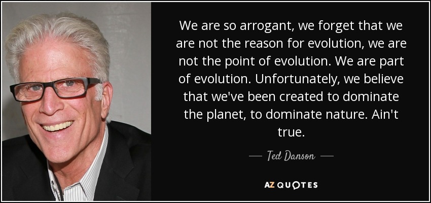 We are so arrogant, we forget that we are not the reason for evolution, we are not the point of evolution. We are part of evolution. Unfortunately, we believe that we've been created to dominate the planet, to dominate nature. Ain't true. - Ted Danson