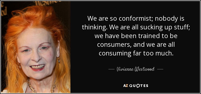 We are so conformist; nobody is thinking. We are all sucking up stuff; we have been trained to be consumers, and we are all consuming far too much. - Vivienne Westwood