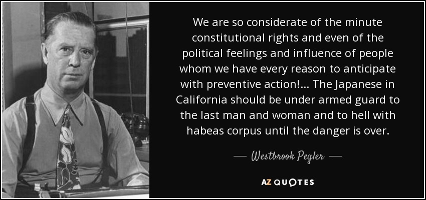 We are so considerate of the minute constitutional rights and even of the political feelings and influence of people whom we have every reason to anticipate with preventive action!... The Japanese in California should be under armed guard to the last man and woman and to hell with habeas corpus until the danger is over. - Westbrook Pegler