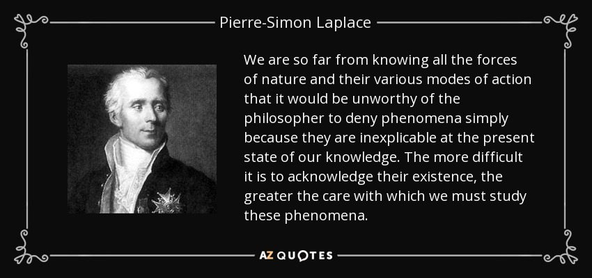 We are so far from knowing all the forces of nature and their various modes of action that it would be unworthy of the philosopher to deny phenomena simply because they are inexplicable at the present state of our knowledge. The more difficult it is to acknowledge their existence, the greater the care with which we must study these phenomena. - Pierre-Simon Laplace