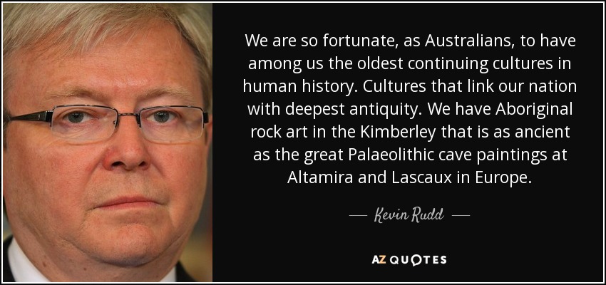 We are so fortunate, as Australians, to have among us the oldest continuing cultures in human history. Cultures that link our nation with deepest antiquity. We have Aboriginal rock art in the Kimberley that is as ancient as the great Palaeolithic cave paintings at Altamira and Lascaux in Europe. - Kevin Rudd