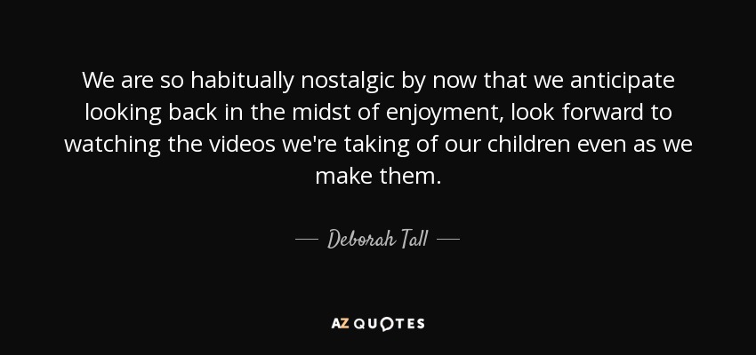 We are so habitually nostalgic by now that we anticipate looking back in the midst of enjoyment, look forward to watching the videos we're taking of our children even as we make them. - Deborah Tall