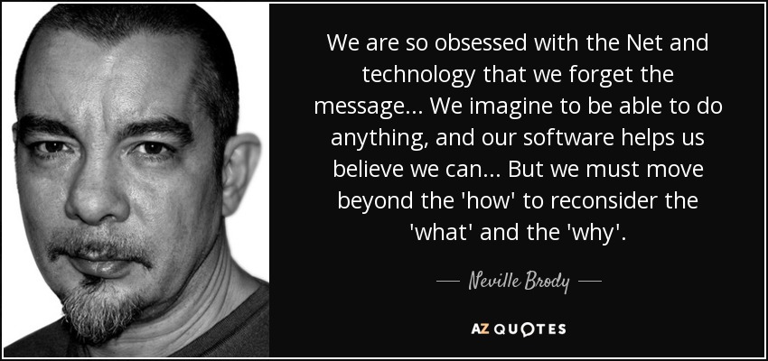 We are so obsessed with the Net and technology that we forget the message... We imagine to be able to do anything, and our software helps us believe we can... But we must move beyond the 'how' to reconsider the 'what' and the 'why'. - Neville Brody