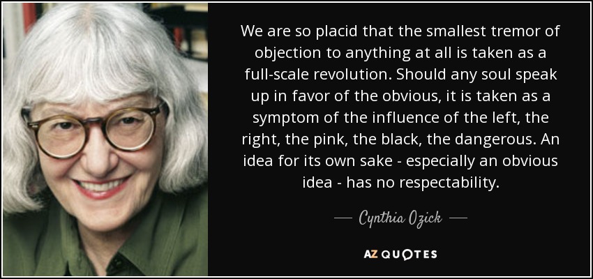 We are so placid that the smallest tremor of objection to anything at all is taken as a full-scale revolution. Should any soul speak up in favor of the obvious, it is taken as a symptom of the influence of the left, the right, the pink, the black, the dangerous. An idea for its own sake - especially an obvious idea - has no respectability. - Cynthia Ozick