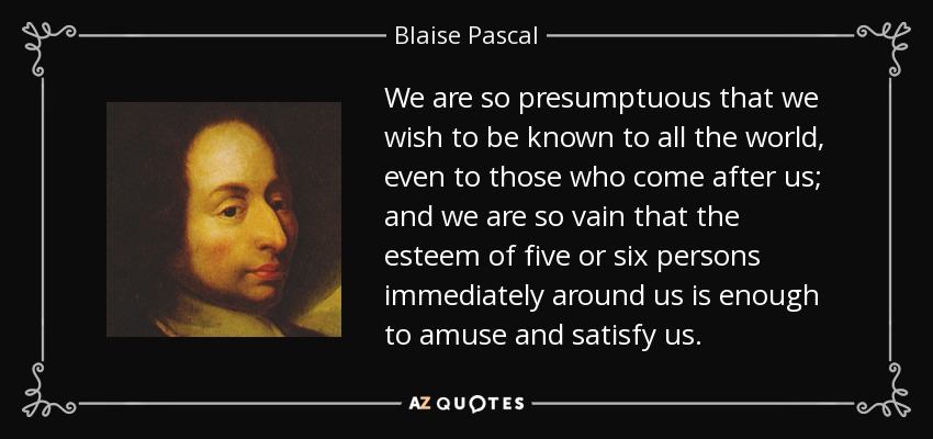 We are so presumptuous that we wish to be known to all the world, even to those who come after us; and we are so vain that the esteem of five or six persons immediately around us is enough to amuse and satisfy us. - Blaise Pascal