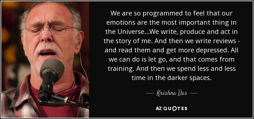 We are so programmed to feel that our emotions are the most important thing in the Universe...We write, produce and act in the story of me. And then we write reviews - and read them and get more depressed. All we can do is let go, and that comes from training. And then we spend less and less time in the darker spaces. - Krishna Das