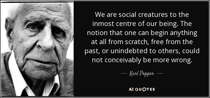 We are social creatures to the inmost centre of our being. The notion that one can begin anything at all from scratch, free from the past, or unindebted to others, could not conceivably be more wrong. - Karl Popper