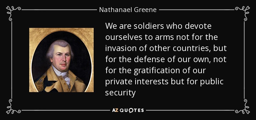 We are soldiers who devote ourselves to arms not for the invasion of other countries, but for the defense of our own, not for the gratification of our private interests but for public security - Nathanael Greene