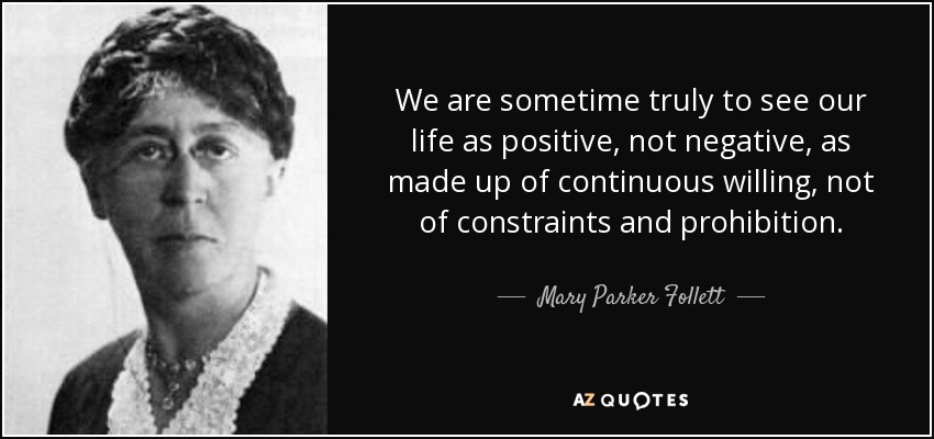 We are sometime truly to see our life as positive, not negative, as made up of continuous willing, not of constraints and prohibition. - Mary Parker Follett