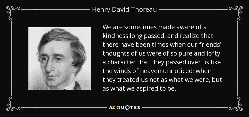 We are sometimes made aware of a kindness long passed, and realize that there have been times when our friends' thoughts of us were of so pure and lofty a character that they passed over us like the winds of heaven unnoticed; when they treated us not as what we were, but as what we aspired to be. - Henry David Thoreau