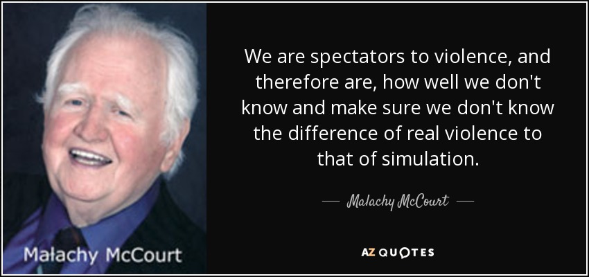 We are spectators to violence, and therefore are, how well we don't know and make sure we don't know the difference of real violence to that of simulation. - Malachy McCourt