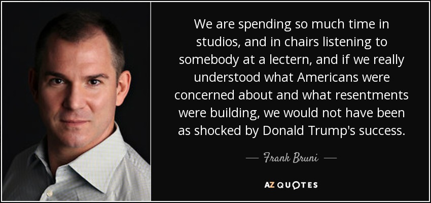 We are spending so much time in studios, and in chairs listening to somebody at a lectern, and if we really understood what Americans were concerned about and what resentments were building, we would not have been as shocked by Donald Trump's success. - Frank Bruni