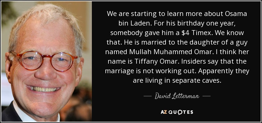 We are starting to learn more about Osama bin Laden. For his birthday one year, somebody gave him a $4 Timex. We know that. He is married to the daughter of a guy named Mullah Muhammed Omar. I think her name is Tiffany Omar. Insiders say that the marriage is not working out. Apparently they are living in separate caves. - David Letterman