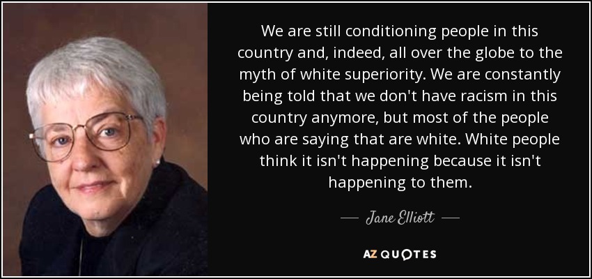 We are still conditioning people in this country and, indeed, all over the globe to the myth of white superiority. We are constantly being told that we don't have racism in this country anymore, but most of the people who are saying that are white. White people think it isn't happening because it isn't happening to them. - Jane Elliott