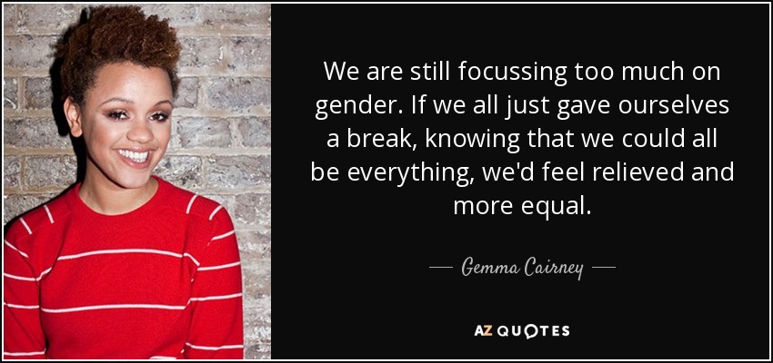 We are still focussing too much on gender. If we all just gave ourselves a break, knowing that we could all be everything, we'd feel relieved and more equal. - Gemma Cairney