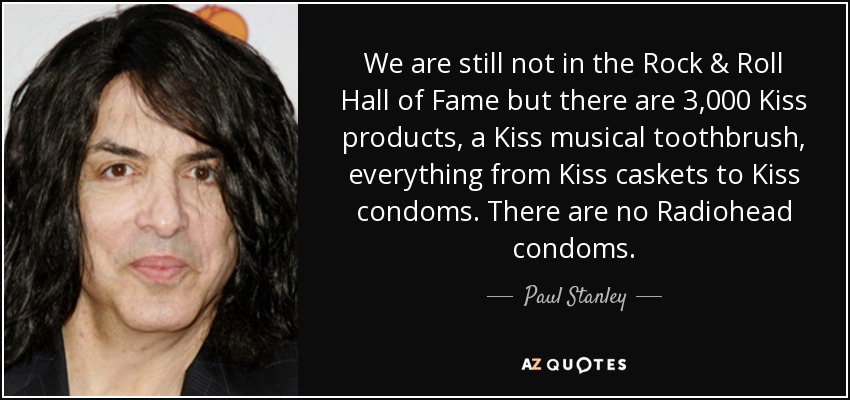 We are still not in the Rock & Roll Hall of Fame but there are 3,000 Kiss products, a Kiss musical toothbrush, everything from Kiss caskets to Kiss condoms. There are no Radiohead condoms. - Paul Stanley