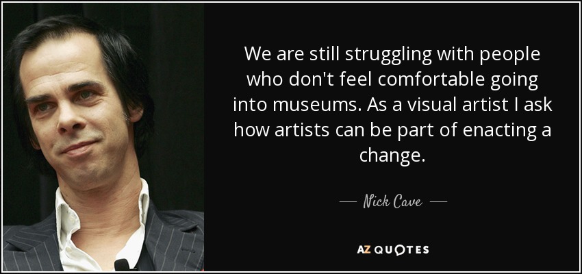 We are still struggling with people who don't feel comfortable going into museums. As a visual artist I ask how artists can be part of enacting a change. - Nick Cave