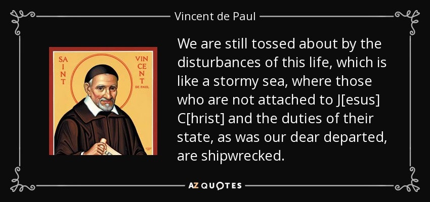 We are still tossed about by the disturbances of this life, which is like a stormy sea, where those who are not attached to J[esus] C[hrist] and the duties of their state, as was our dear departed, are shipwrecked. - Vincent de Paul