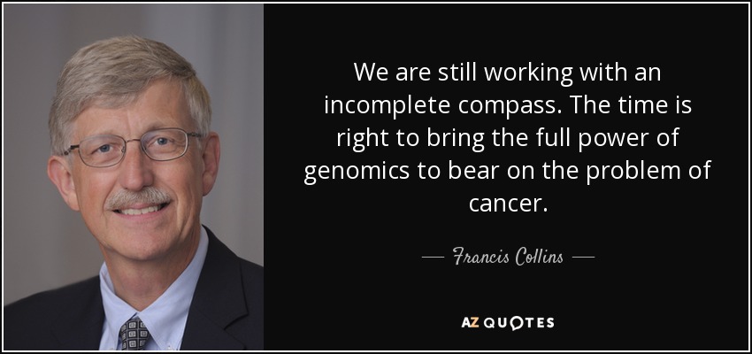 We are still working with an incomplete compass. The time is right to bring the full power of genomics to bear on the problem of cancer. - Francis Collins