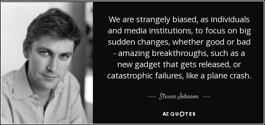 We are strangely biased, as individuals and media institutions, to focus on big sudden changes, whether good or bad - amazing breakthroughs, such as a new gadget that gets released, or catastrophic failures, like a plane crash. - Steven Johnson