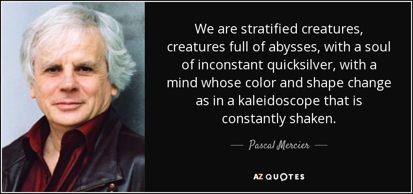 We are stratified creatures, creatures full of abysses, with a soul of inconstant quicksilver, with a mind whose color and shape change as in a kaleidoscope that is constantly shaken. - Pascal Mercier